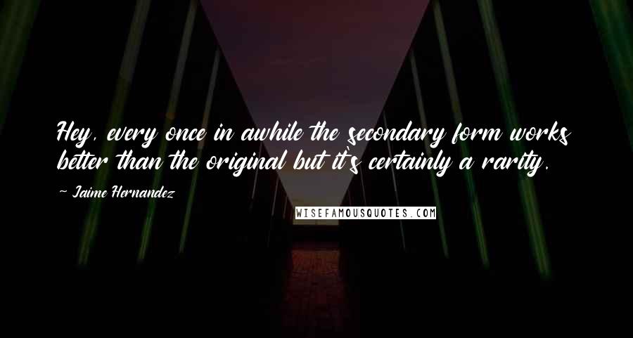 Jaime Hernandez Quotes: Hey, every once in awhile the secondary form works better than the original but it's certainly a rarity.