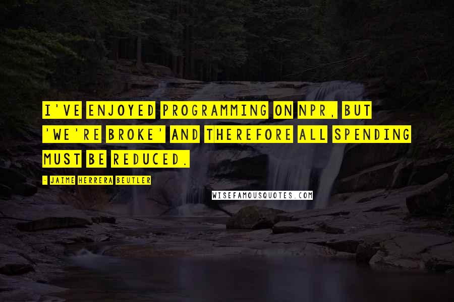 Jaime Herrera Beutler Quotes: I've enjoyed programming on NPR, but 'we're broke' and therefore all spending must be reduced.