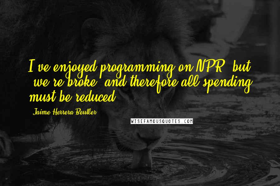 Jaime Herrera Beutler Quotes: I've enjoyed programming on NPR, but 'we're broke' and therefore all spending must be reduced.