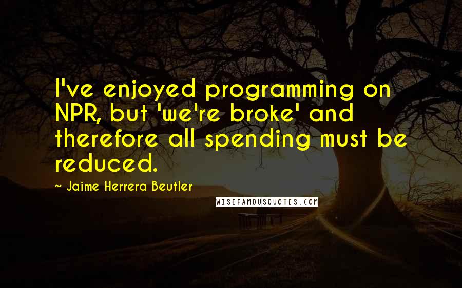 Jaime Herrera Beutler Quotes: I've enjoyed programming on NPR, but 'we're broke' and therefore all spending must be reduced.