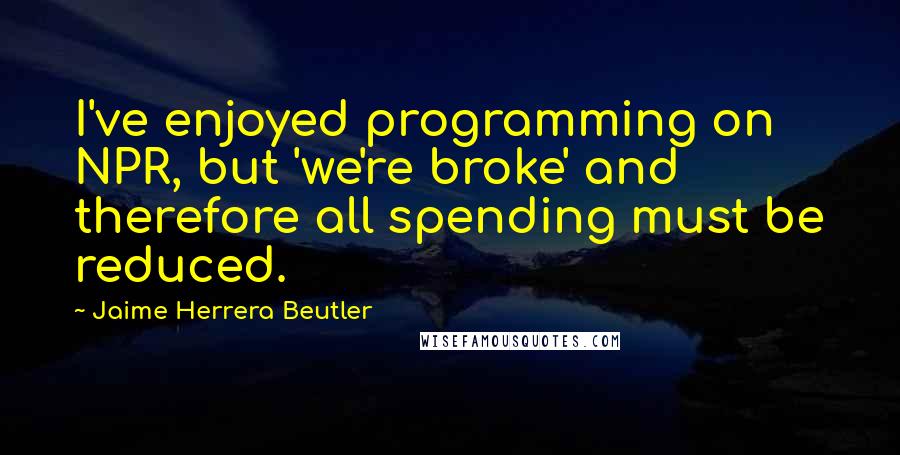 Jaime Herrera Beutler Quotes: I've enjoyed programming on NPR, but 'we're broke' and therefore all spending must be reduced.