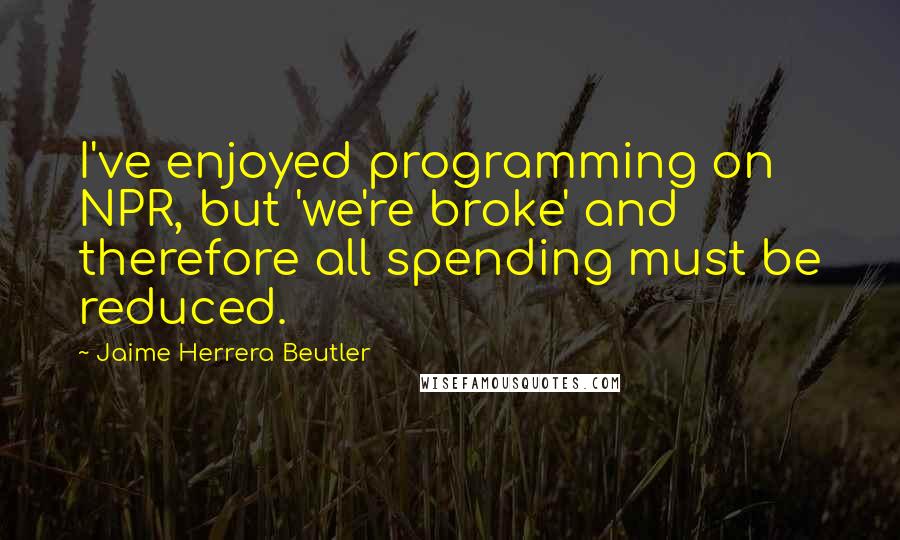 Jaime Herrera Beutler Quotes: I've enjoyed programming on NPR, but 'we're broke' and therefore all spending must be reduced.