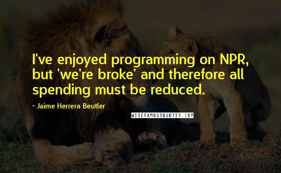 Jaime Herrera Beutler Quotes: I've enjoyed programming on NPR, but 'we're broke' and therefore all spending must be reduced.