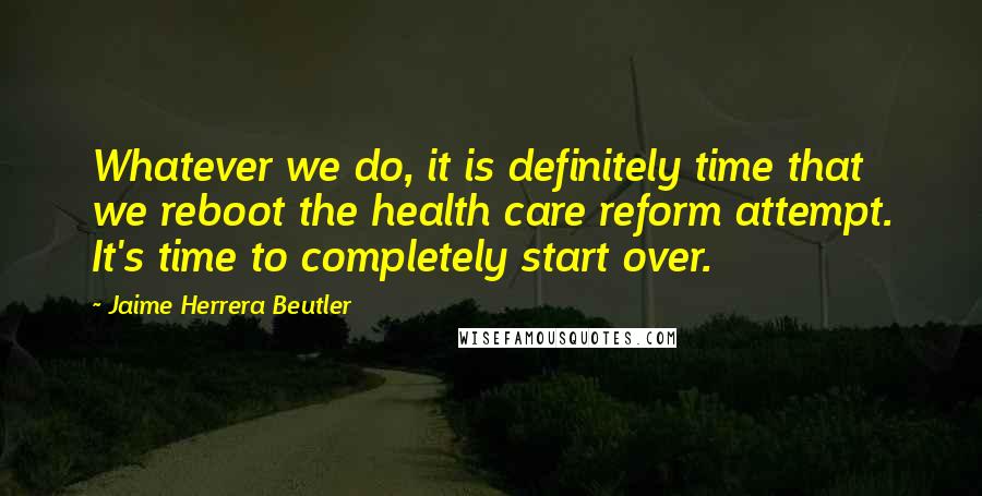 Jaime Herrera Beutler Quotes: Whatever we do, it is definitely time that we reboot the health care reform attempt. It's time to completely start over.