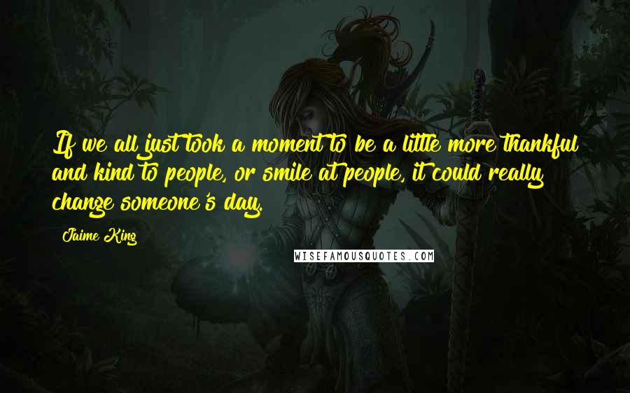 Jaime King Quotes: If we all just took a moment to be a little more thankful and kind to people, or smile at people, it could really change someone's day.