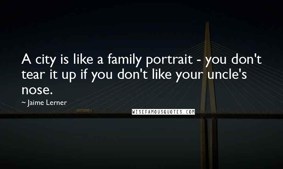 Jaime Lerner Quotes: A city is like a family portrait - you don't tear it up if you don't like your uncle's nose.