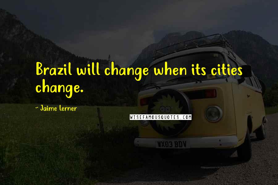 Jaime Lerner Quotes: Brazil will change when its cities change.