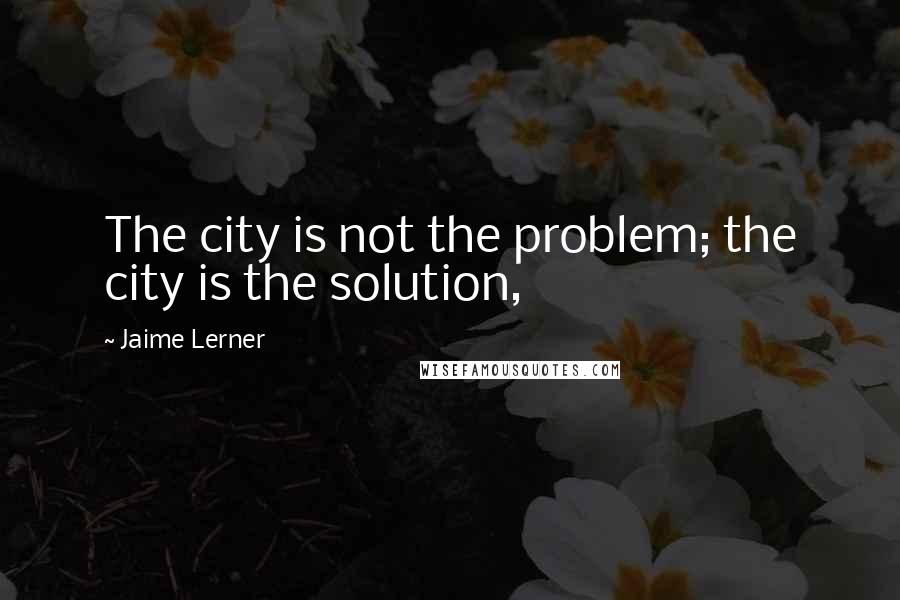 Jaime Lerner Quotes: The city is not the problem; the city is the solution,