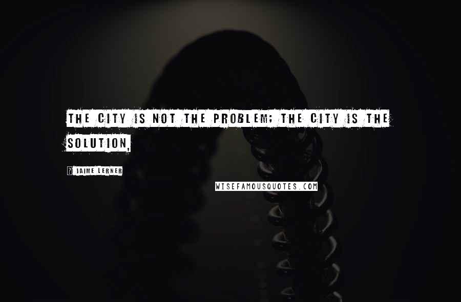 Jaime Lerner Quotes: The city is not the problem; the city is the solution,