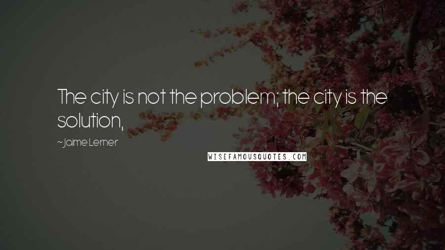 Jaime Lerner Quotes: The city is not the problem; the city is the solution,