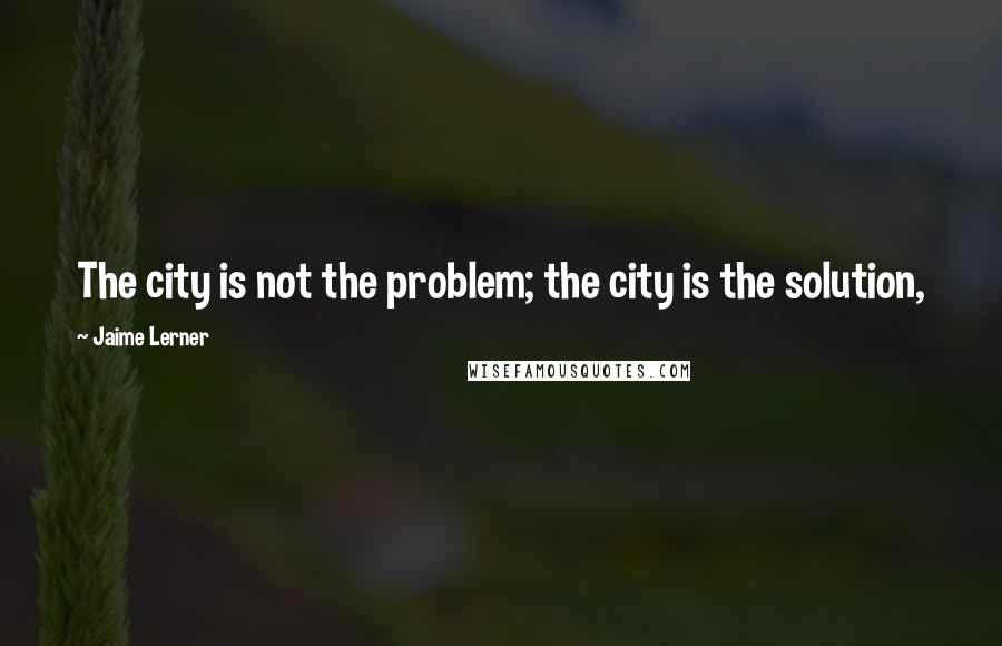 Jaime Lerner Quotes: The city is not the problem; the city is the solution,
