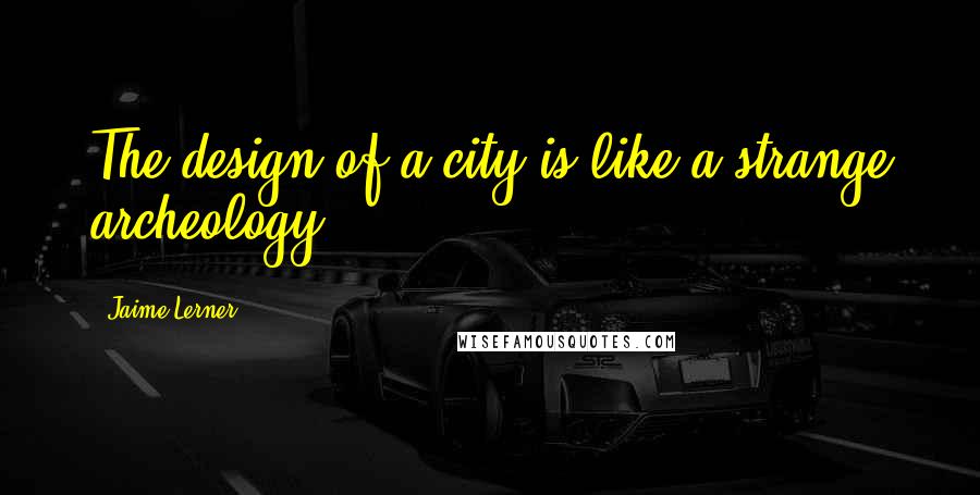 Jaime Lerner Quotes: The design of a city is like a strange archeology.