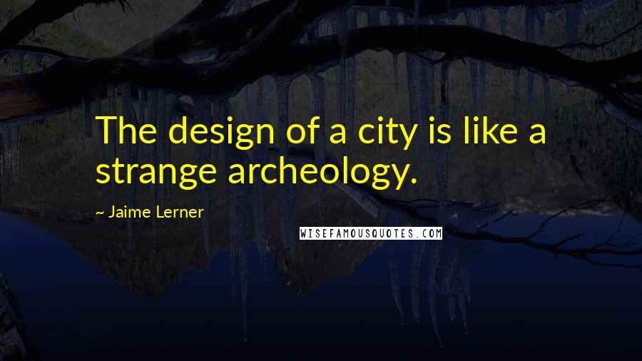 Jaime Lerner Quotes: The design of a city is like a strange archeology.