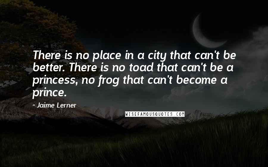 Jaime Lerner Quotes: There is no place in a city that can't be better. There is no toad that can't be a princess, no frog that can't become a prince.