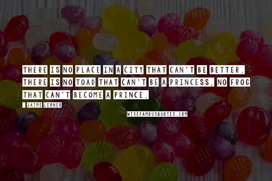 Jaime Lerner Quotes: There is no place in a city that can't be better. There is no toad that can't be a princess, no frog that can't become a prince.