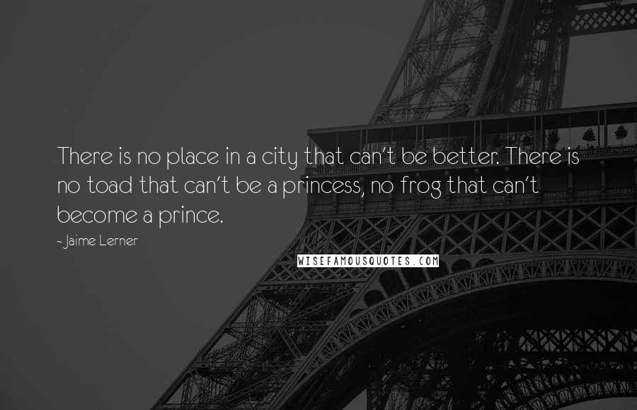 Jaime Lerner Quotes: There is no place in a city that can't be better. There is no toad that can't be a princess, no frog that can't become a prince.