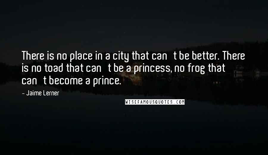 Jaime Lerner Quotes: There is no place in a city that can't be better. There is no toad that can't be a princess, no frog that can't become a prince.