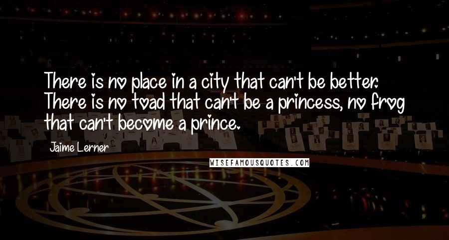 Jaime Lerner Quotes: There is no place in a city that can't be better. There is no toad that can't be a princess, no frog that can't become a prince.