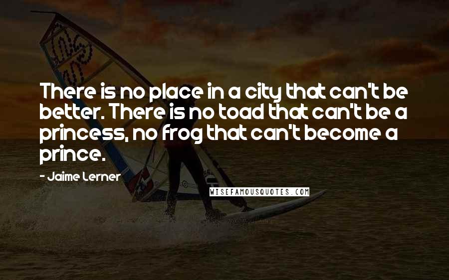 Jaime Lerner Quotes: There is no place in a city that can't be better. There is no toad that can't be a princess, no frog that can't become a prince.