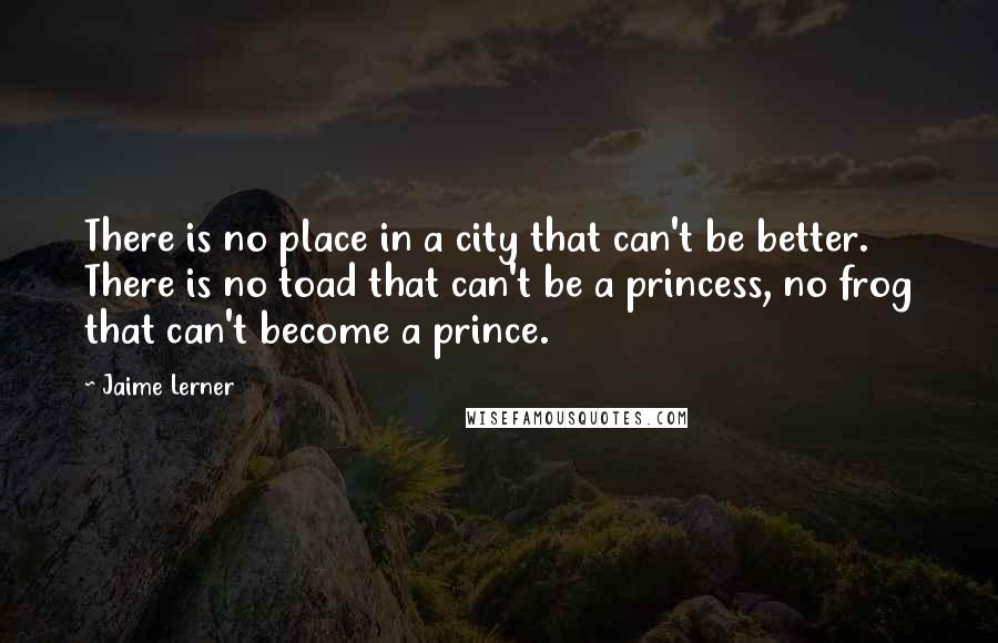 Jaime Lerner Quotes: There is no place in a city that can't be better. There is no toad that can't be a princess, no frog that can't become a prince.