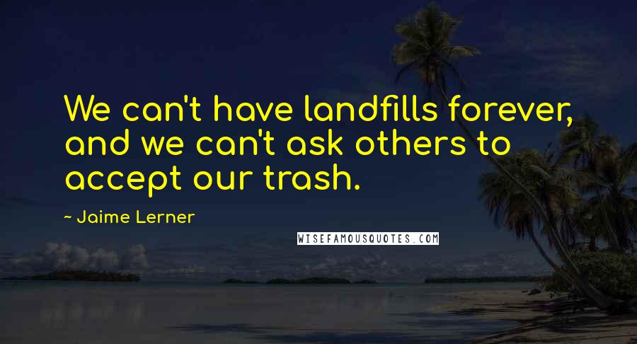 Jaime Lerner Quotes: We can't have landfills forever, and we can't ask others to accept our trash.