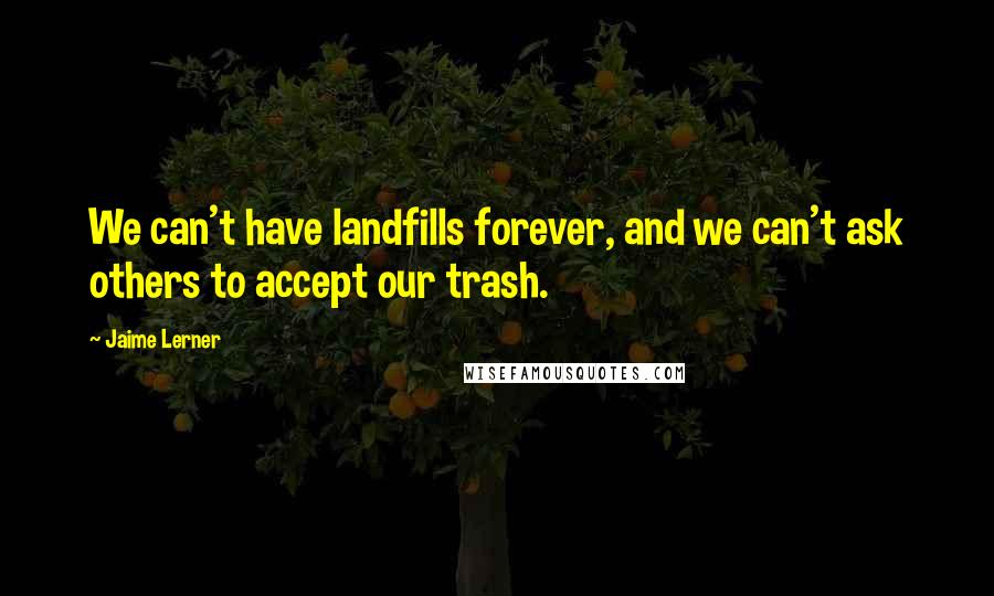 Jaime Lerner Quotes: We can't have landfills forever, and we can't ask others to accept our trash.