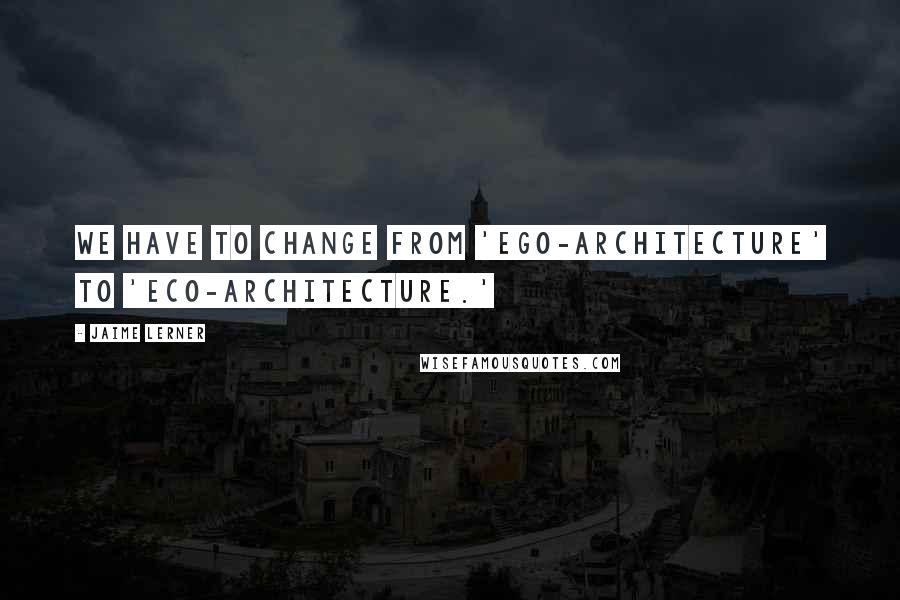 Jaime Lerner Quotes: We have to change from 'ego-architecture' to 'eco-architecture.'