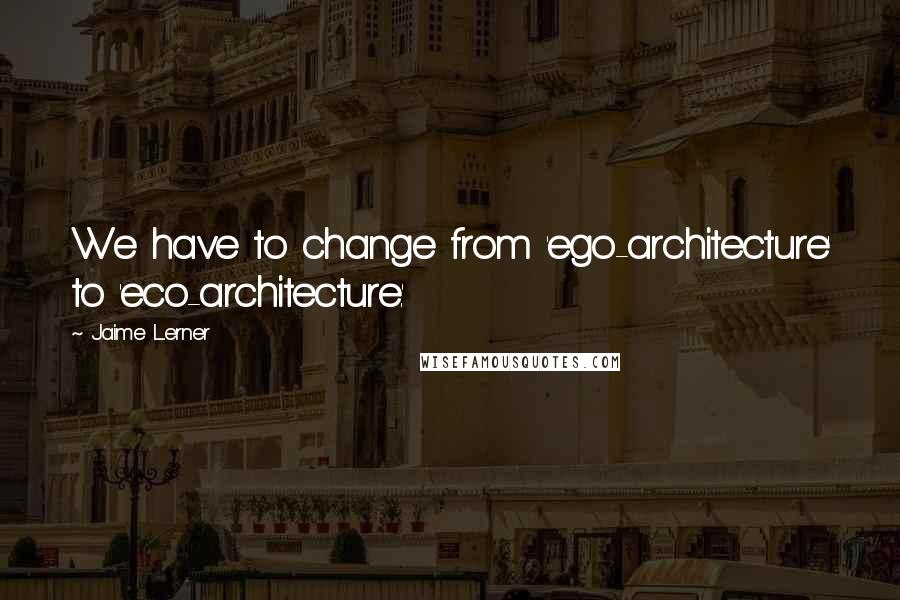 Jaime Lerner Quotes: We have to change from 'ego-architecture' to 'eco-architecture.'