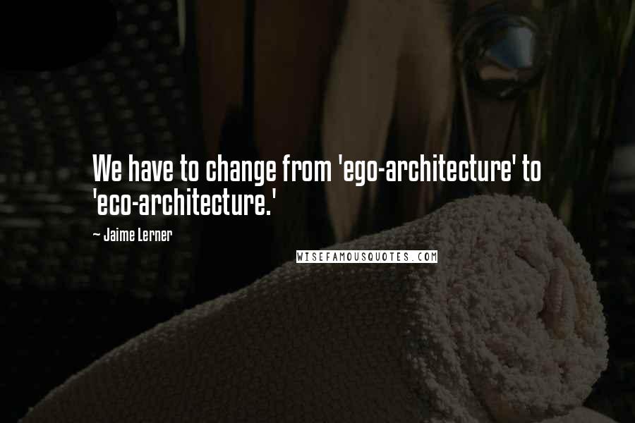 Jaime Lerner Quotes: We have to change from 'ego-architecture' to 'eco-architecture.'
