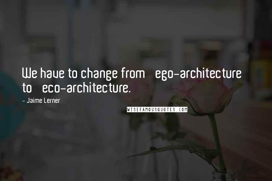 Jaime Lerner Quotes: We have to change from 'ego-architecture' to 'eco-architecture.'