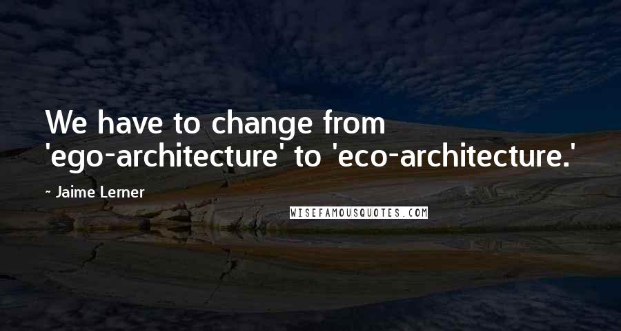 Jaime Lerner Quotes: We have to change from 'ego-architecture' to 'eco-architecture.'