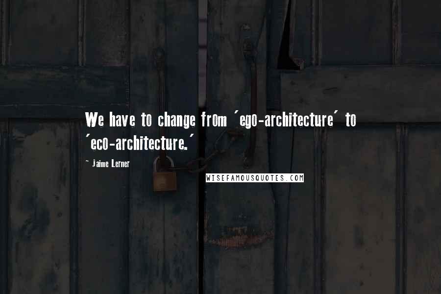 Jaime Lerner Quotes: We have to change from 'ego-architecture' to 'eco-architecture.'