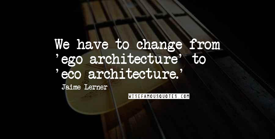 Jaime Lerner Quotes: We have to change from 'ego-architecture' to 'eco-architecture.'