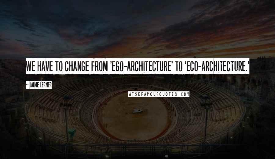 Jaime Lerner Quotes: We have to change from 'ego-architecture' to 'eco-architecture.'