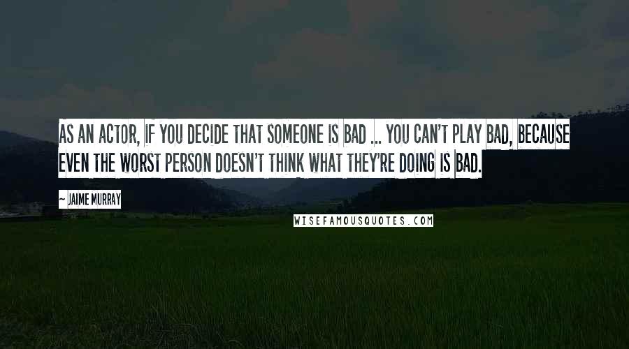 Jaime Murray Quotes: As an actor, if you decide that someone is bad ... you can't play bad, because even the worst person doesn't think what they're doing is bad.