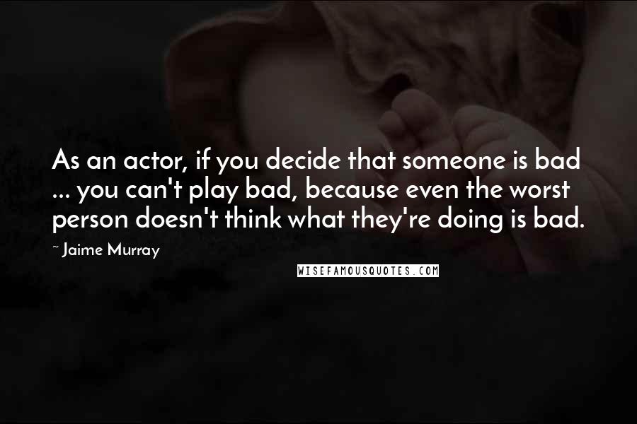 Jaime Murray Quotes: As an actor, if you decide that someone is bad ... you can't play bad, because even the worst person doesn't think what they're doing is bad.