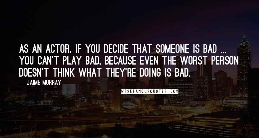 Jaime Murray Quotes: As an actor, if you decide that someone is bad ... you can't play bad, because even the worst person doesn't think what they're doing is bad.