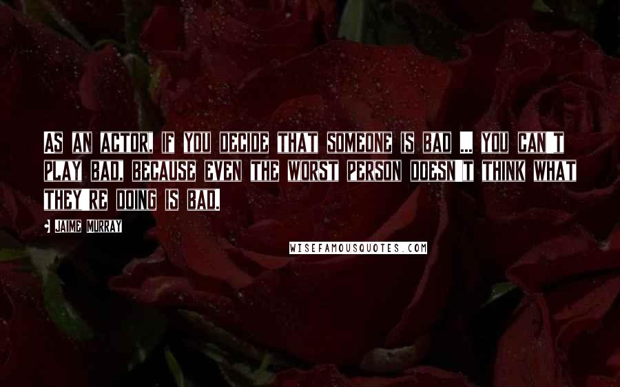 Jaime Murray Quotes: As an actor, if you decide that someone is bad ... you can't play bad, because even the worst person doesn't think what they're doing is bad.