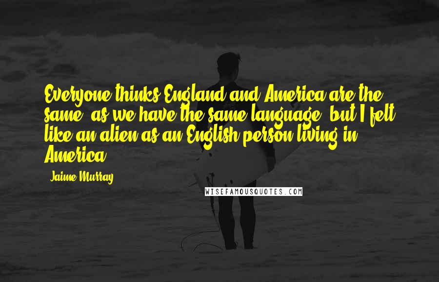 Jaime Murray Quotes: Everyone thinks England and America are the same, as we have the same language, but I felt like an alien as an English person living in America.