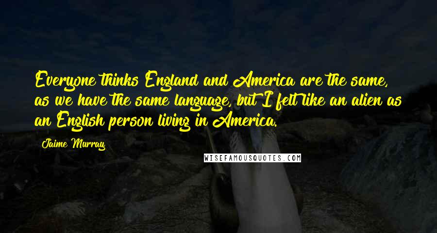 Jaime Murray Quotes: Everyone thinks England and America are the same, as we have the same language, but I felt like an alien as an English person living in America.