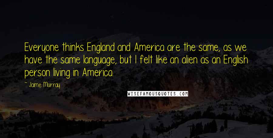 Jaime Murray Quotes: Everyone thinks England and America are the same, as we have the same language, but I felt like an alien as an English person living in America.