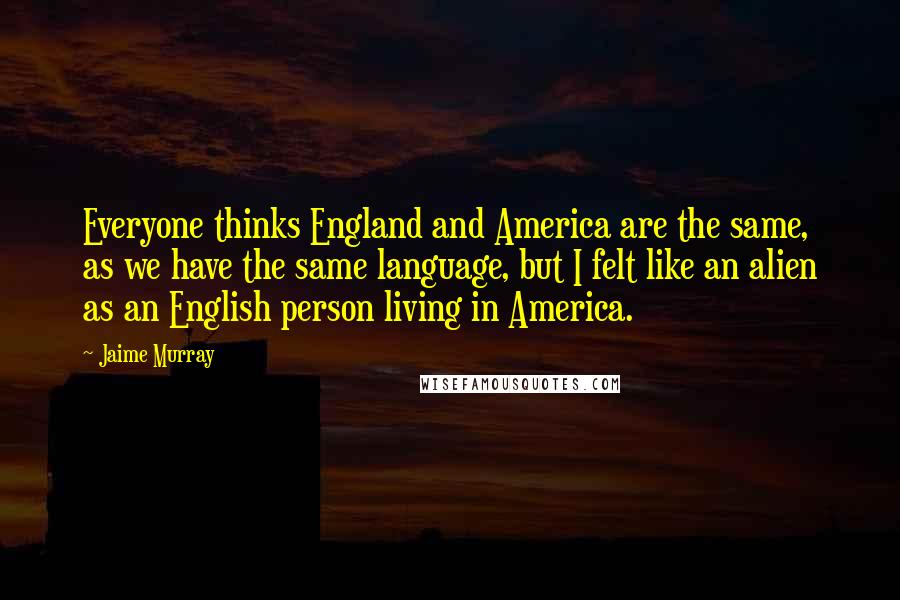 Jaime Murray Quotes: Everyone thinks England and America are the same, as we have the same language, but I felt like an alien as an English person living in America.