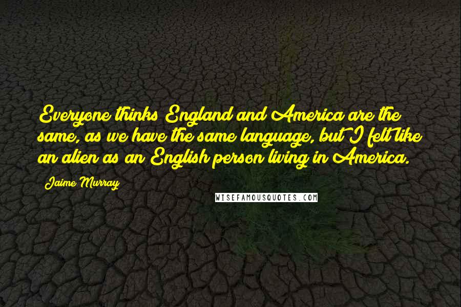 Jaime Murray Quotes: Everyone thinks England and America are the same, as we have the same language, but I felt like an alien as an English person living in America.