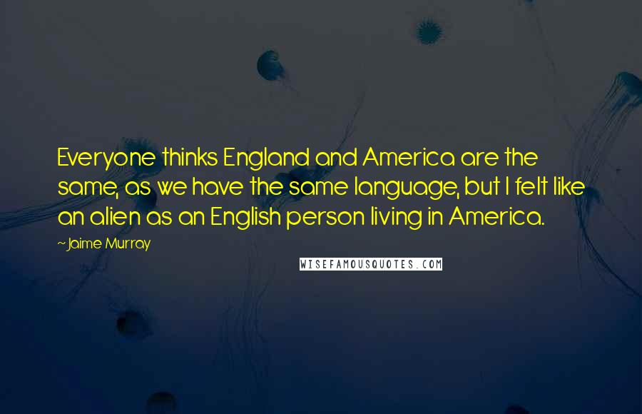 Jaime Murray Quotes: Everyone thinks England and America are the same, as we have the same language, but I felt like an alien as an English person living in America.