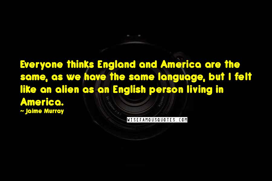 Jaime Murray Quotes: Everyone thinks England and America are the same, as we have the same language, but I felt like an alien as an English person living in America.