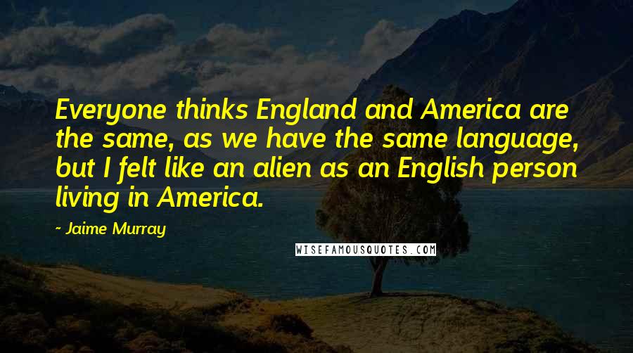 Jaime Murray Quotes: Everyone thinks England and America are the same, as we have the same language, but I felt like an alien as an English person living in America.