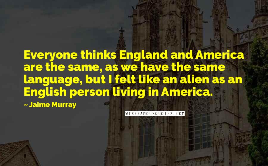 Jaime Murray Quotes: Everyone thinks England and America are the same, as we have the same language, but I felt like an alien as an English person living in America.