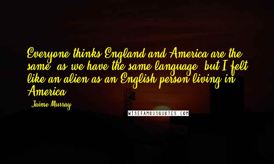 Jaime Murray Quotes: Everyone thinks England and America are the same, as we have the same language, but I felt like an alien as an English person living in America.