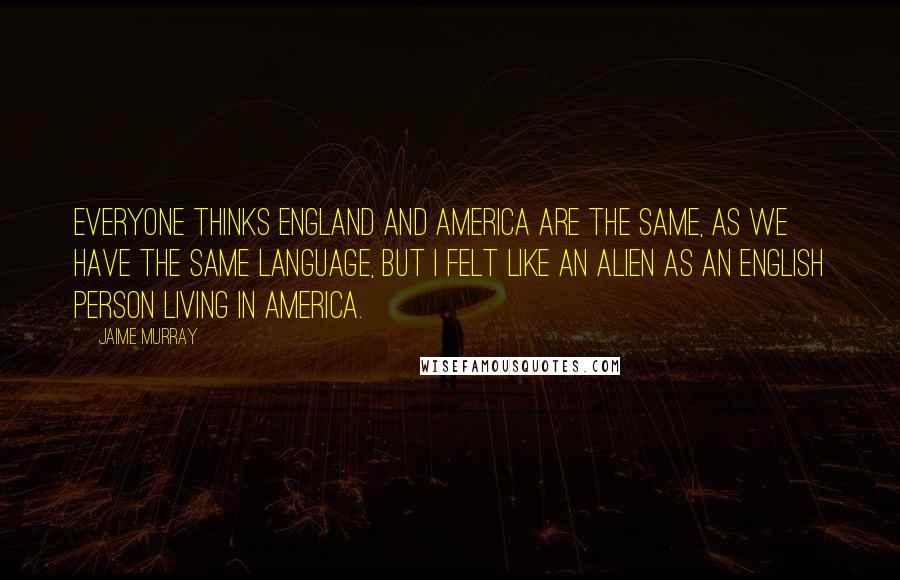 Jaime Murray Quotes: Everyone thinks England and America are the same, as we have the same language, but I felt like an alien as an English person living in America.