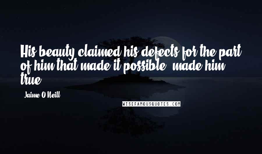 Jaime O'Neill Quotes: His beauty claimed his defects for the part of him that made it possible, made him true.